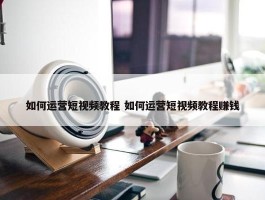 如何运营短视频教程 如何运营短视频教程赚钱