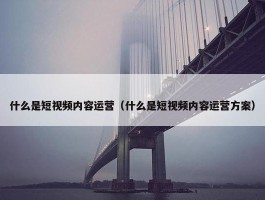 什么是短视频内容运营（什么是短视频内容运营方案）