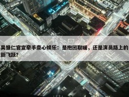 吴慷仁官宣牵手壹心娱乐：是抱团取暖，还是演员路上的新飞跃？