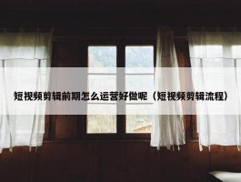 短视频剪辑前期怎么运营好做呢（短视频剪辑流程）