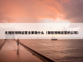 无锡短视频运营主要做什么（做短视频运营的公司）