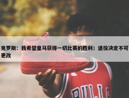 克罗斯：我希望皇马获得一切比赛的胜利；退役决定不可更改