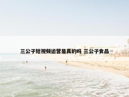 三公子短视频运营是真的吗 三公子食品