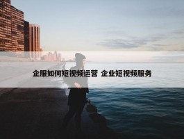 企服如何短视频运营 企业短视频服务