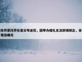 陈乔恩托乔任梁父母送花，因举办婚礼无法到场悼念，亲笔信曝光