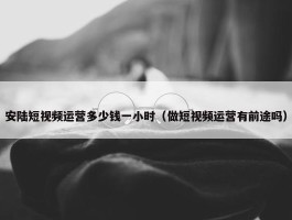 安陆短视频运营多少钱一小时（做短视频运营有前途吗）