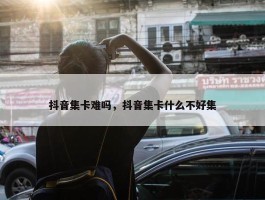 抖音集卡难吗，抖音集卡什么不好集