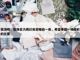 张池明：整体实力我们肯定略逊一些，希望奉献一场精彩的比赛