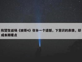 陈楚生返场《披哥4》弥补一个遗憾，下意识的表情，却成本期看点