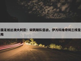 国足抵达澳大利亚！宋凯随队督战，伊万科维奇将三线变阵