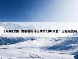 《暗喻幻想》主创看指环王找奇幻IP灵感：但拒绝复制