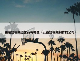 曲靖短视频运营商有哪些（云南短视频制作的公司）