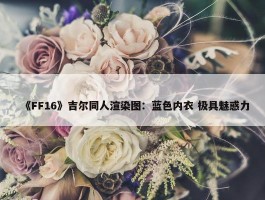 《FF16》吉尔同人渲染图：蓝色内衣 极具魅惑力