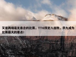 又是两场毫无悬念的比赛，TTG预定八连败，李九成为比赛最大的看点！