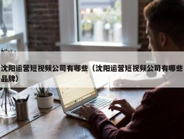 沈阳运营短视频公司有哪些（沈阳运营短视频公司有哪些品牌）