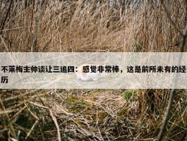 不莱梅主帅谈让三追四：感觉非常棒，这是前所未有的经历