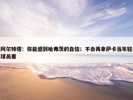 阿尔特塔：你能感到哈弗茨的自信；不会再拿萨卡当年轻球员看