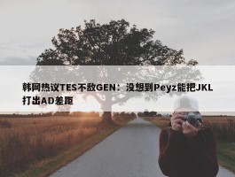 韩网热议TES不敌GEN：没想到Peyz能把JKL打出AD差距