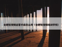 合肥短视频运营手段怎么样（合肥短视频培训学校）