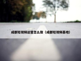 成都短视频运营怎么做（成都短视频基地）