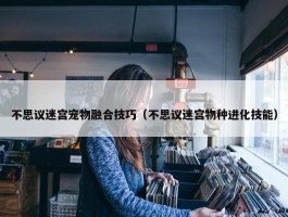 不思议迷宫宠物融合技巧（不思议迷宫物种进化技能）