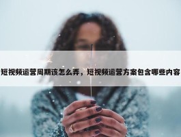 短视频运营周期该怎么弄，短视频运营方案包含哪些内容