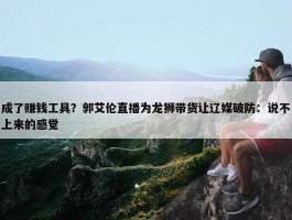 成了赚钱工具？郭艾伦直播为龙狮带货让辽媒破防：说不上来的感觉