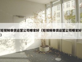 短视频带货运营公司哪家好（短视频带货运营公司哪家好）