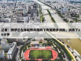 记者：博伊已在体能教练陪同下恢复跑步训练，训练了20分钟