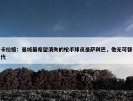 卡拉格：曼城最希望消失的枪手球员是萨利巴，他无可替代