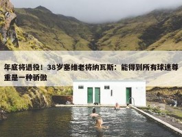 年底将退役！38岁塞维老将纳瓦斯：能得到所有球迷尊重是一种骄傲