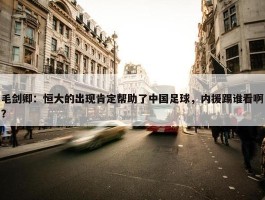 毛剑卿：恒大的出现肯定帮助了中国足球，内援踢谁看啊？