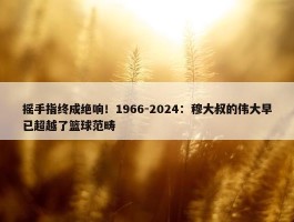 摇手指终成绝响！1966-2024：穆大叔的伟大早已超越了篮球范畴