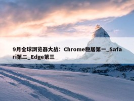 9月全球浏览器大战：Chrome稳居第一_Safari第二_Edge第三