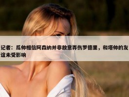 记者：瓜帅相信阿森纳并非故意弄伤罗德里，和塔帅的友谊未受影响