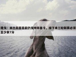 隆戈：米兰高层目前仍支持丰塞卡，接下来三轮联赛必须至少拿7分