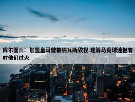 库尔图瓦：加盟皇马曾被纳瓦斯敌视 理解马竞球迷但有时他们过火