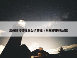 常州短视频该怎么运营呢（常州短视频公司）