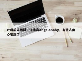 叶珂前夫爆料，遂捧高Angelababy，有些人痴心妄想了