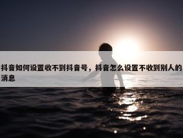 抖音如何设置收不到抖音号，抖音怎么设置不收到别人的消息