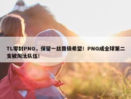 TL零封PNG，保留一丝晋级希望！PNG成全球第二支被淘汰队伍！