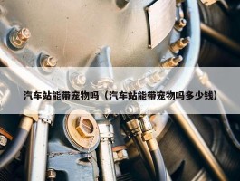 汽车站能带宠物吗（汽车站能带宠物吗多少钱）