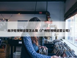 南沙短视频运营怎么做（广州短视频运营公司）