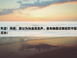 失望！韩媒：原以为孙准浩发声，是有确凿证据反驳中国足协！