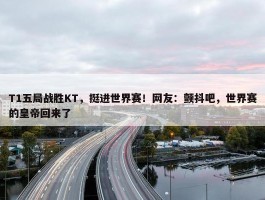 T1五局战胜KT，挺进世界赛！网友：颤抖吧，世界赛的皇帝回来了