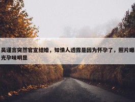 吴谨言突然官宣结婚，知情人透露是因为怀孕了，照片曝光孕味明显