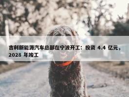 吉利新能源汽车总部在宁波开工：投资 4.4 亿元，2028 年竣工