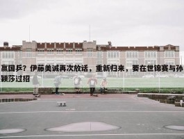 赢国乒？伊藤美诚再次放话，重新归来，要在世锦赛与孙颖莎过招