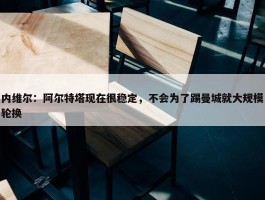 内维尔：阿尔特塔现在很稳定，不会为了踢曼城就大规模轮换