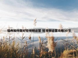 福州如何做好短视频运营 短视频运营攻略30节